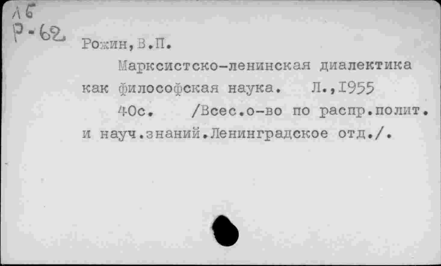 ﻿л г
? - ьг
Ро:«ин, В.П.
Марксистско-ленинская диалектика как философская наука. Л.,1955
40с. /Всес.о-во по распр.полит, и науч.знаний.Ленинградское отд./.